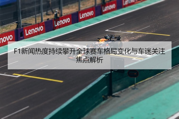 F1新闻热度持续攀升全球赛车格局变化与车迷关注焦点解析