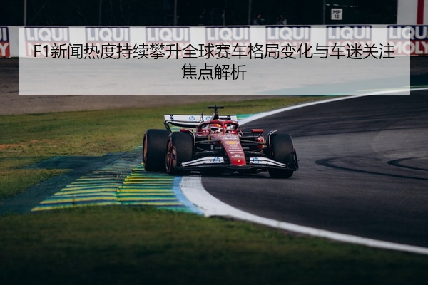 F1新闻热度持续攀升全球赛车格局变化与车迷关注焦点解析