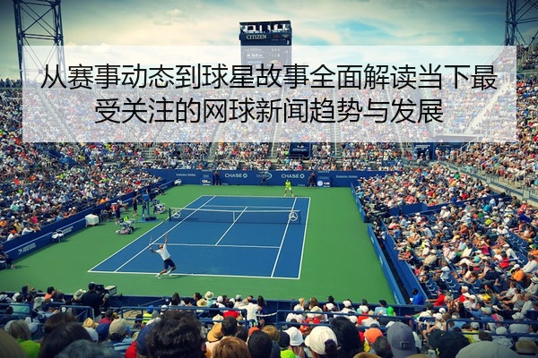 从赛事动态到球星故事全面解读当下最受关注的网球新闻趋势与发展