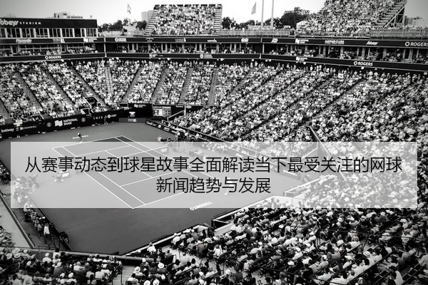 从赛事动态到球星故事全面解读当下最受关注的网球新闻趋势与发展