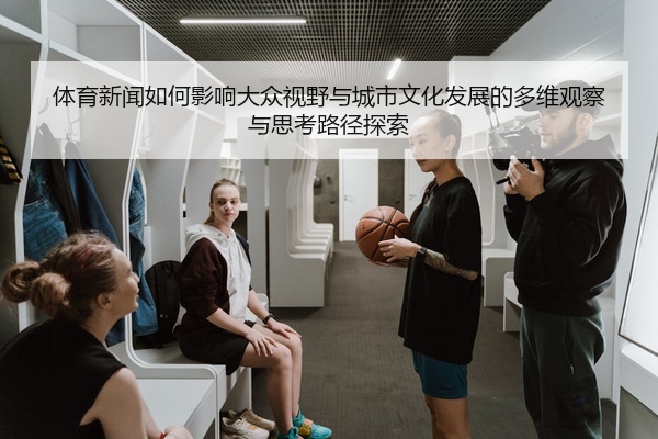 体育新闻如何影响大众视野与城市文化发展的多维观察与思考路径探索