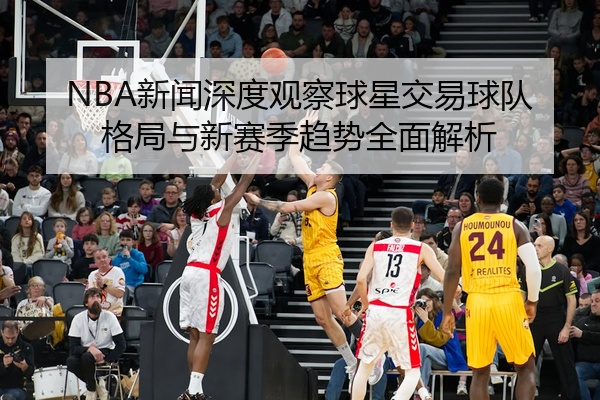 NBA新闻深度观察球星交易球队格局与新赛季趋势全面解析