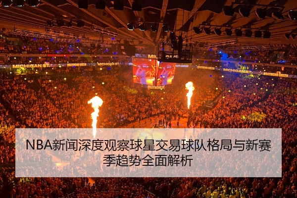 NBA新闻深度观察球星交易球队格局与新赛季趋势全面解析