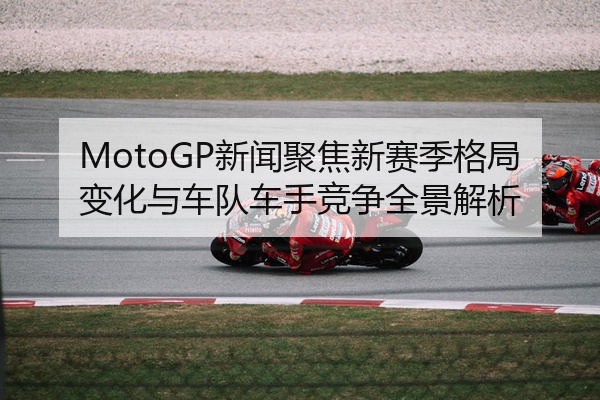 MotoGP新闻聚焦新赛季格局变化与车队车手竞争全景解析