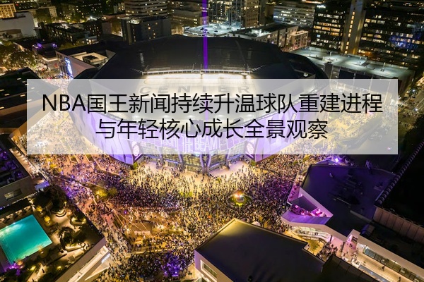 NBA国王新闻持续升温球队重建进程与年轻核心成长全景观察