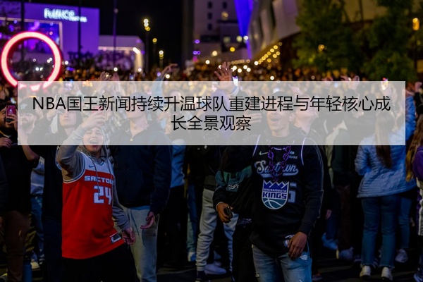 NBA国王新闻持续升温球队重建进程与年轻核心成长全景观察