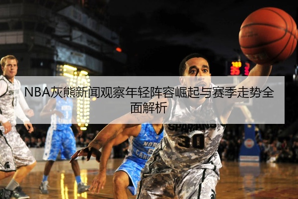 NBA灰熊新闻观察年轻阵容崛起与赛季走势全面解析