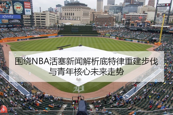 围绕NBA活塞新闻解析底特律重建步伐与青年核心未来走势