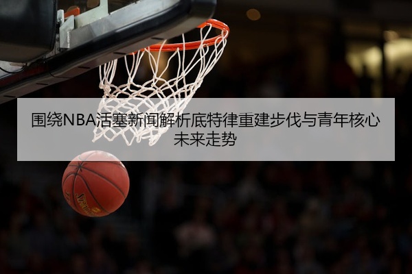 围绕NBA活塞新闻解析底特律重建步伐与青年核心未来走势
