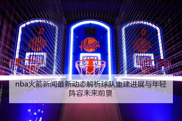 nba火箭新闻最新动态解析球队重建进展与年轻阵容未来前景