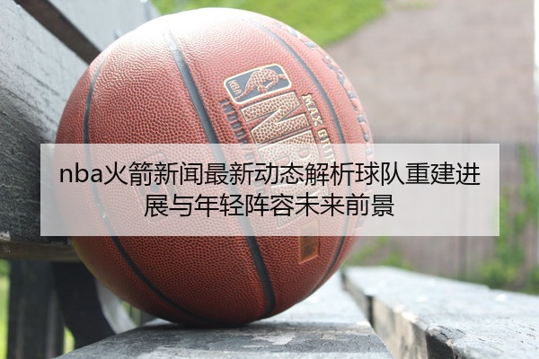 nba火箭新闻最新动态解析球队重建进展与年轻阵容未来前景