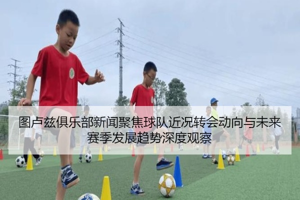 图卢兹俱乐部新闻聚焦球队近况转会动向与未来赛季发展趋势深度观察