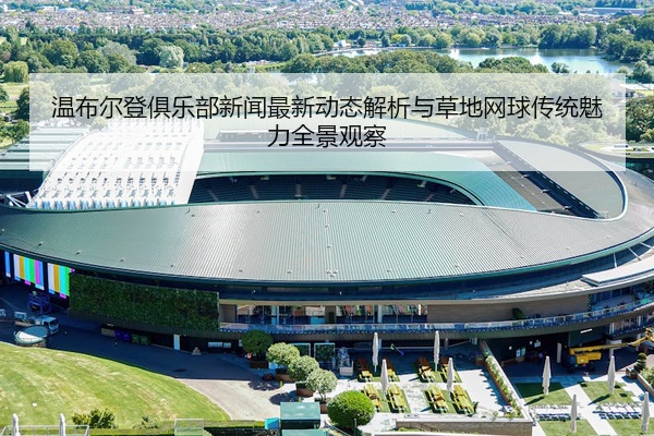 温布尔登俱乐部新闻最新动态解析与草地网球传统魅力全景观察
