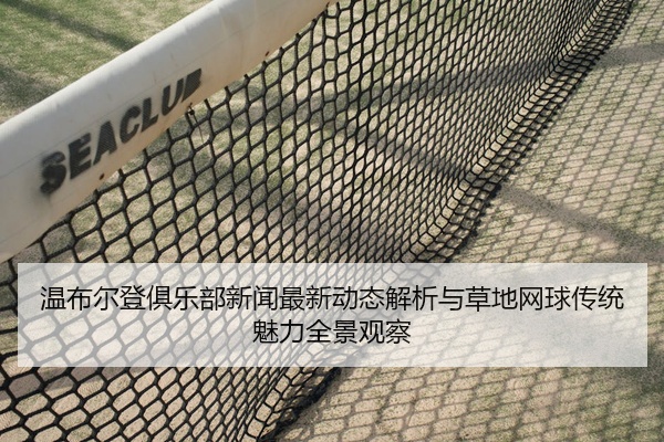 温布尔登俱乐部新闻最新动态解析与草地网球传统魅力全景观察