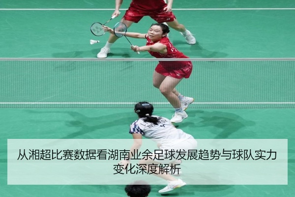 从湘超比赛数据看湖南业余足球发展趋势与球队实力变化深度解析