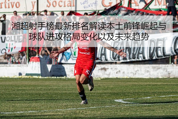 湘超射手榜最新排名解读本土前锋崛起与球队进攻格局变化以及未来趋势