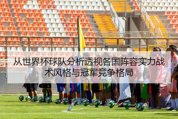 从世界杯球队分析透视各国阵容实力战术风格与冠军竞争格局
